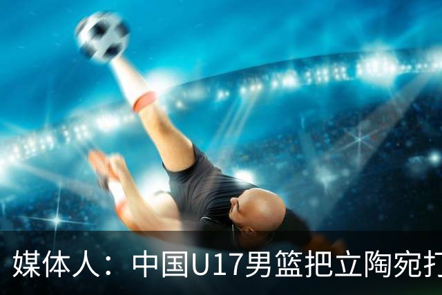 媒体人：中国U17男篮把立陶宛打急眼了 后者很上头 又是夹臂&推人