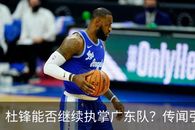 杜锋能否继续执掌广东队？传闻引发球迷期待与担忧